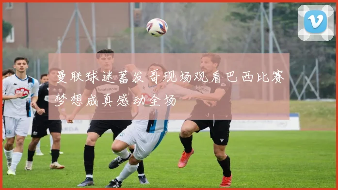 曼联球迷蓄发哥现场观看巴西比赛梦想成真感动全场
