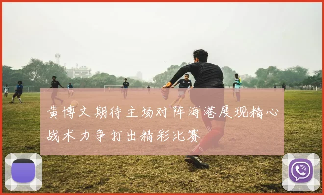 黄博文期待主场对阵海港展现精心战术力争打出精彩比赛