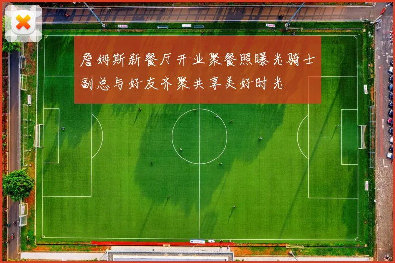 詹姆斯新餐厅开业聚餐照曝光骑士副总与好友齐聚共享美好时光