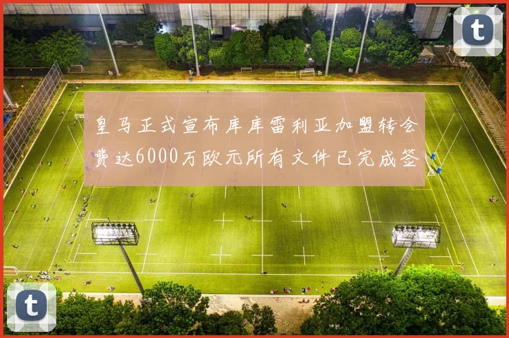 皇马正式宣布库库雷利亚加盟转会费达6000万欧元所有文件已完成签署