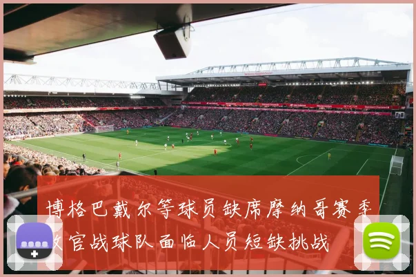 博格巴戴尔等球员缺席摩纳哥赛季收官战球队面临人员短缺挑战