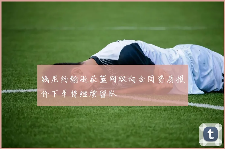 钱尼约翰逊获篮网双向合同资质报价下季将继续留队
