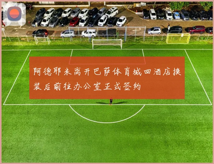 阿德耶米离开巴萨体育城回酒店换装后前往办公室正式签约