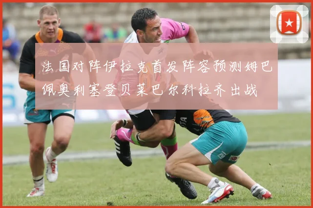 法国对阵伊拉克首发阵容预测姆巴佩奥利塞登贝莱巴尔科拉齐出战