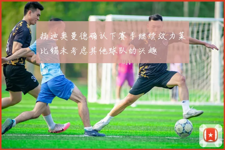 扬迪奥曼德确认下赛季继续效力莱比锡未考虑其他球队的兴趣