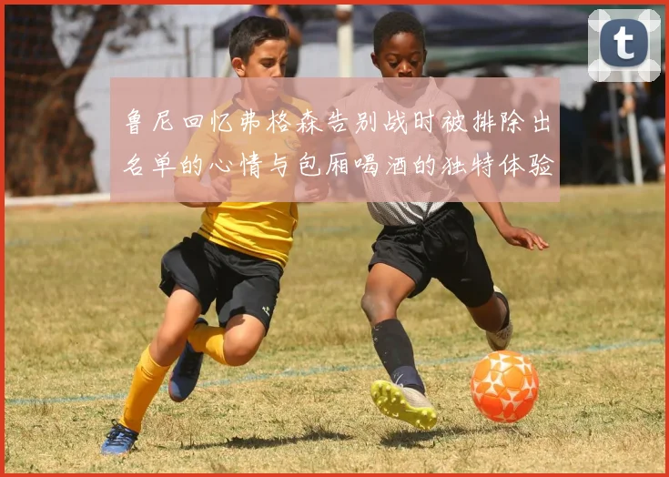 鲁尼回忆弗格森告别战时被排除出名单的心情与包厢喝酒的独特体验