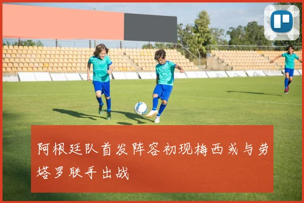 阿根廷队首发阵容初现梅西或与劳塔罗联手出战