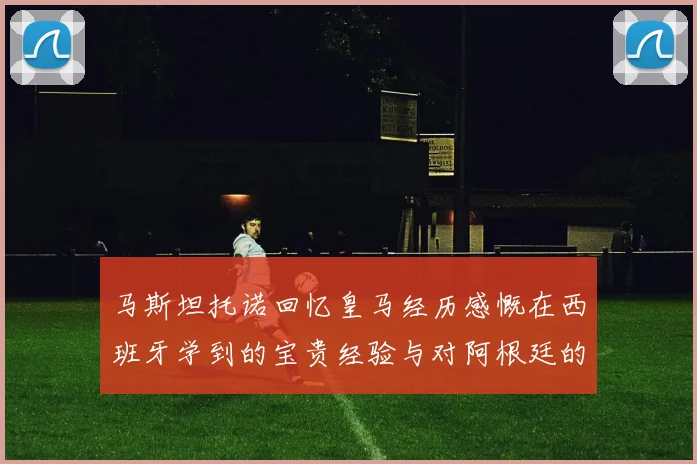 马斯坦托诺回忆皇马经历感慨在西班牙学到的宝贵经验与对阿根廷的思念