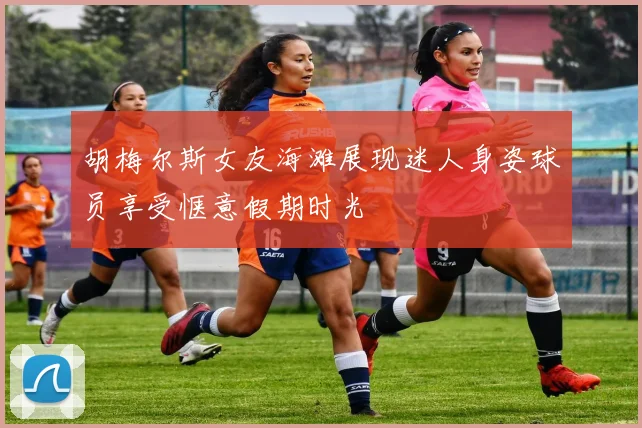 胡梅尔斯女友海滩展现迷人身姿球员享受惬意假期时光