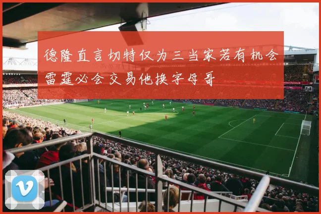 德隆直言切特仅为三当家若有机会雷霆必会交易他换字母哥