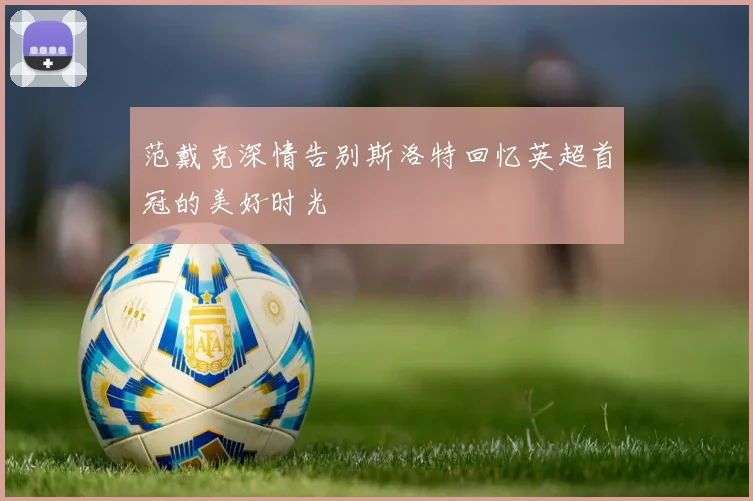 范戴克深情告别斯洛特回忆英超首冠的美好时光