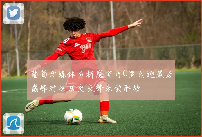 葡萄牙媒体分析魔笛与C罗或迎最后巅峰对决历史交锋未尝胜绩