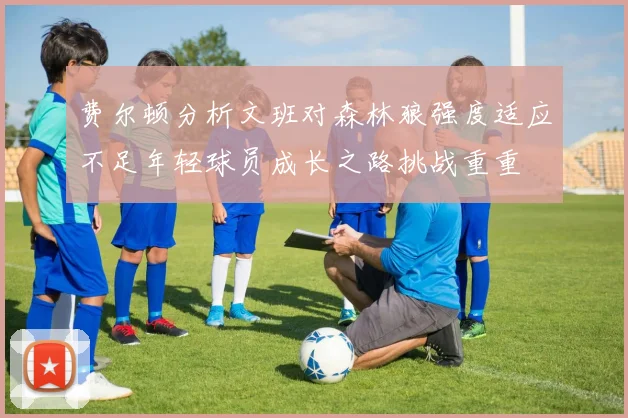 费尔顿分析文班对森林狼强度适应不足年轻球员成长之路挑战重重