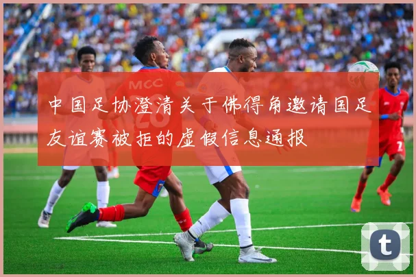中国足协澄清关于佛得角邀请国足友谊赛被拒的虚假信息通报