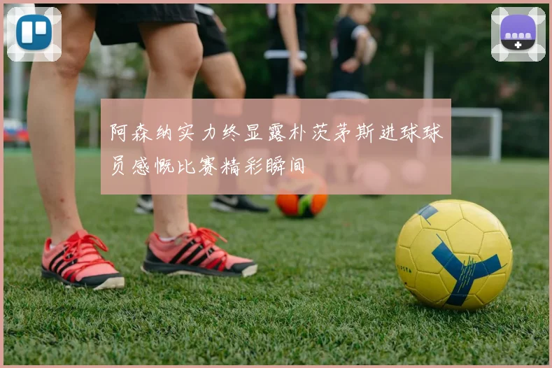 阿森纳实力终显露朴茨茅斯进球球员感慨比赛精彩瞬间