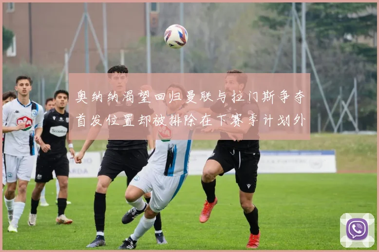 奥纳纳渴望回归曼联与拉门斯争夺首发位置却被排除在下赛季计划外