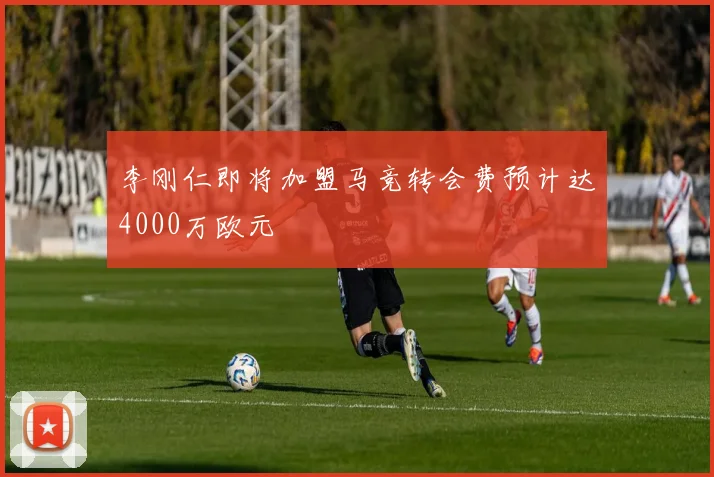 李刚仁即将加盟马竞转会费预计达4000万欧元