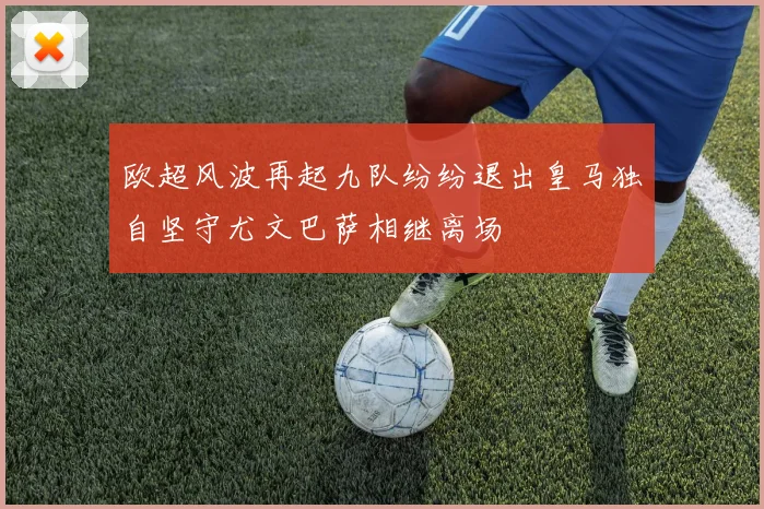 欧超风波再起九队纷纷退出皇马独自坚守尤文巴萨相继离场