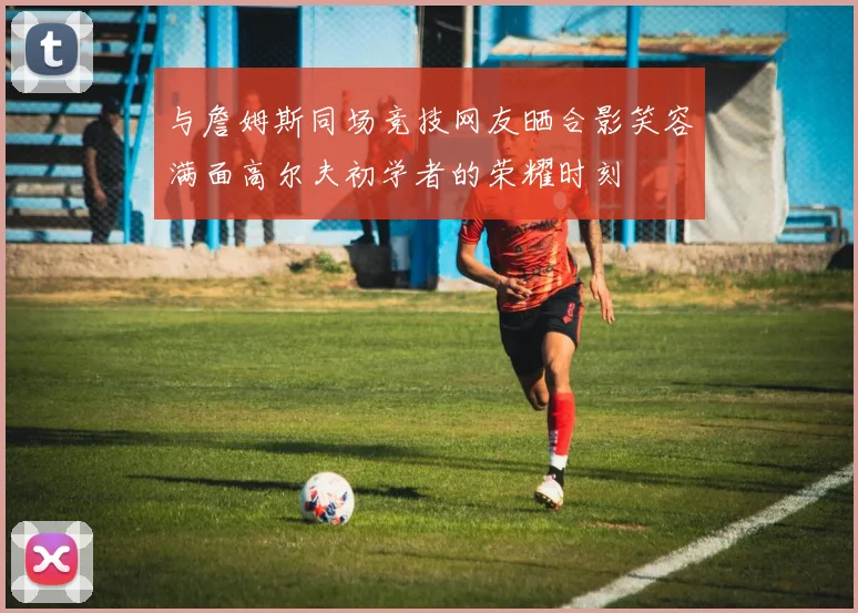 与詹姆斯同场竞技网友晒合影笑容满面高尔夫初学者的荣耀时刻