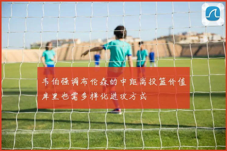 韦伯强调布伦森的中距离投篮价值库里也需多样化进攻方式