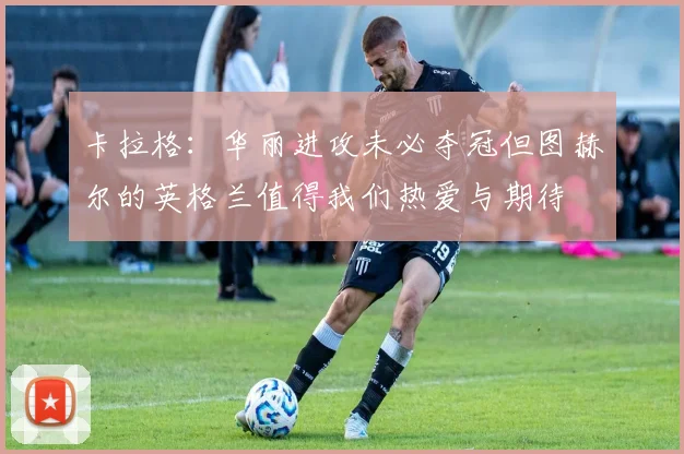 卡拉格：华丽进攻未必夺冠但图赫尔的英格兰值得我们热爱与期待