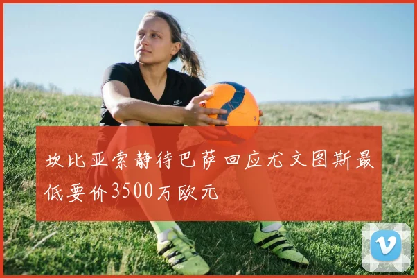 坎比亚索静待巴萨回应尤文图斯最低要价3500万欧元