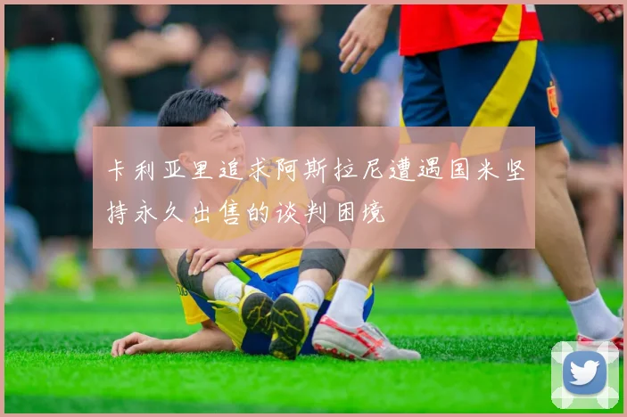 卡利亚里追求阿斯拉尼遭遇国米坚持永久出售的谈判困境