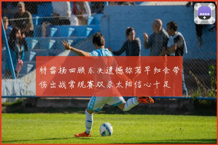特雷杨回顾东决遗憾称若早知会带伤出战常规赛双杀太阳信心十足